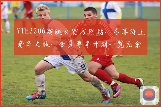 YTH2206游艇会官方网站，尽享海上奢华之旅，会员尊享计划一览无余
